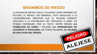 SINONIMOS DE RIESGO
LA NOCIÓN DE RIESGO SUELE UTILIZARSE COMO SINÓNIMO DE
PELIGRO. EL RIESGO, SIN EMBARGO, ESTÁ VINCULADO A LA
VULNERABILIDAD, MIENTRAS QUE EL PELIGRO APARECE
ASOCIADO A LA FACTIBILIDAD DEL PERJUICIO O DAÑO. ES
POSIBLE DISTINGUIR, POR LO TANTO, ENTRE RIESGO (LA
POSIBILIDAD DE DAÑO) Y PELIGRO (LA PROBABILIDAD DE
ACCIDENTE O PATOLOGÍA). EN OTRAS PALABRAS, EL PELIGRO
ES UNA CAUSA DEL RIESGO.
 