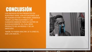 CONCLUSIÓN
LOS RIESGOS ESTÁN PRESENTES EN
NUESTRAS VIDAS, SON SITUACIONES QUE
SE PUEDEN EVITAR Y PREVENIR; DEBEMOS
TENER LAS PRECAUCIONES Y LOS
CUIDADOS DEBIDOS PARA NO SUFRIR DE
ALGÚN ACCIDENTE, EL CUAL SERÁ
PRODUCTO DE UN RIESGO Y DE UN
DESCUIDO.
“NADIE TE PUEDE ASALTAR, SI TU ERES EL
QUE LOS ASALTA…”
 