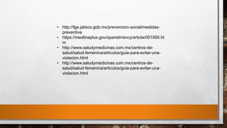 • http://fge.jalisco.gob.mx/prevencion-social/medidas-
preventiva
• https://medlineplus.gov/spanish/ency/article/001955.ht
m
• http://www.saludymedicinas.com.mx/centros-de-
salud/salud-femenina/articulos/guia-para-evitar-una-
violacion.html
• http://www.saludymedicinas.com.mx/centros-de-
salud/salud-femenina/articulos/guia-para-evitar-una-
violacion.html
 