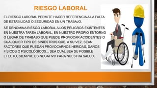 RIESGO LABORAL
EL RIESGO LABORAL PERMITE HACER REFERENCIA A LA FALTA
DE ESTABILIDAD O SEGURIDAD EN UN TRABAJO.
SE DENOMINA RIESGO LABORAL A LOS PELIGROS EXISTENTES
EN NUESTRA TAREA LABORAL, EN NUESTRO PROPIO ENTORNO
O LUGAR DE TRABAJO QUE PUEDE PROVOCAR ACCIDENTES O
CUALQUIER TIPO DE SINIESTROS QUE, A SU VEZ, SEAN
FACTORES QUE PUEDAN PROVOCARNOS HERIDAS, DAÑOS
FÍSICOS O PSICOLÓGICOS... SEA CUAL SEA SU POSIBLE
EFECTO, SIEMPRE ES NEGATIVO PARA NUESTRA SALUD.
 
