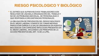 RIESGO PSICOLOGICO Y BIOLÓGICO
• EL ESTRÉS QUE SUFREN MUCHOS TRABAJADORES SON
RESULTADO DE UNA MALA ORGANIZACIÓN DEL TRABAJO Y
NO DE UN PROBLEMA INDIVIDUAL, DE PERSONALIDAD O
QUE RESPONDAA CIRCUNSTANCIAS PERSONALES.
• LA OBLIGACIÓN DE PREVENCIÓN DEL RIESGO BIOLÓGICO
EN EL MEDIO LABORAL CONSISTE EN TOMAR MEDIDAS
PARA EVITAR DAÑOS A LA SALUD ORIGINADOS EN AGENTES
BIOLÓGICOS CON CAPACIDAD INFECCIOSA PRESENTES EN
EL MEDIO LABORAL, APLICANDO LOS PRINCIPIOS DE LA
ACCIÓN PREVENTIVA DEL ART. 15 DE LA LPRL.
 