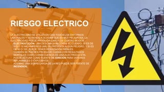 RIESGO ELECTRICO
LA ELECTRICIDAD SE UTILIZA EN CASI TODOS LOS ENTORNOS
LABORALES Y SE TIENDE A OLVIDAR QUE ES MUY PELIGROSA. LA
ELECTRICIDAD PUEDE PRODUCIR DAÑOS DE CUATRO MODOS:
• ELECTROCUCIÓN: UNA DESCARGA RECORRE EL CUERPO; SI ES DE
SÓLO 10 MILIAMPERIOS (MA) YA PRESENTA ALGÚN PELIGRO, Y SI ES
DE 80 O 100, PUEDE TENER RESULTADOS FATALES.
• TAMBIÉN SE PUEDEN PRODUCIR CAÍDAS CON RESULTADOS
MORTALES COMO CONSECUENCIA DE UNA ELECTROCUCIÓN.
• PUEDE ACTUAR COMO FUENTE DE IGNICIÓN PARA VAPORES
INFLAMABLES O EXPLOSIVOS.
• ADEMÁS, UNA SOBRECARGA DE LA RED PUEDE SER FUENTE DE
INCENDIOS.
 