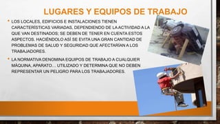 LUGARES Y EQUIPOS DE TRABAJO
• LOS LOCALES, EDIFICIOS E INSTALACIONES TIENEN
CARACTERÍSTICAS VARIADAS, DEPENDIENDO DE LA ACTIVIDAD A LA
QUE VAN DESTINADOS; SE DEBEN DE TENER EN CUENTA ESTOS
ASPECTOS. HACIÉNDOLO ASÍ SE EVITA UNA GRAN CANTIDAD DE
PROBLEMAS DE SALUD Y SEGURIDAD QUE AFECTARÍAN A LOS
TRABAJADORES.
• LA NORMATIVA DENOMINA EQUIPOS DE TRABAJO A CUALQUIER
MÁQUINA, APARATO… UTILIZADO Y DETERMINA QUE NO DEBEN
REPRESENTAR UN PELIGRO PARA LOS TRABAJADORES.
 