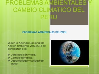 PROBLEMAS AMBIENTALES Y
CAMBIO CLIMATICO DEL
PERU
PROBLEMAS AMBIENTALES DEL PERU

Según la Agenda Nacional de
Acción ambiental 2013-2014, se
consideran a la:
 Deforestación y tala.
 Cambio climático.
 Disponibilidad y calidad de
agua.

 