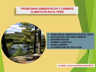 PROBLEMAS AMBIENTALES Y CAMBIOS 
CLIMÁTICOS EN EL PERÚ 
 PROBLEMAS AMBIENTALES EN EL PERÚ 
 ESCASEZ DEL RECURSO HÍDRICO 
 DEFORESTACIÓN 
 CAMBIO CLIMÁTICO 
 CONCLUSIONES 
 ALTERNATIVAS DE SOLUCIÓN 
ALUMNO: ELIAS HUAMÁN NAVARRETE 
 