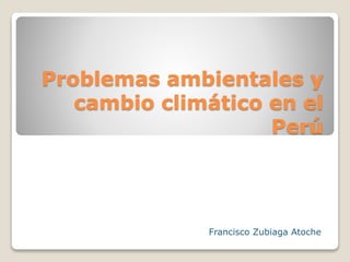 Problemas ambientales y
cambio climático en el
Perú
Francisco Zubiaga Atoche
 