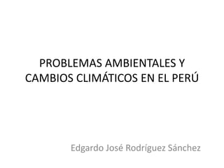 PROBLEMAS AMBIENTALES Y
CAMBIOS CLIMÁTICOS EN EL PERÚ

Edgardo José Rodríguez Sánchez

 