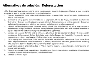 Alternativas de solución: Deforestación 
.A fin de corregir los problemas anteriormente mencionados y prevenir desastres en el futuro se hace necesario 
conservar el recurso forestal mediante acciones de diverso tipo. 
1. Educar a la población. Desde las escuelas debe educarse a la población en corregir los graves problemas que 
afectan a los bosques. 
2. Controlar la tala y quema indiscriminadas de la vegetación. El uso del fuego, sin control, es altamente 
destructivo y debe ser considerado como un acto criminal. Debe erradicarse la pésima costumbre de quemar 
las laderas, los pastos y otras prácticas que merman paulatinamente la cobertura vegetal. 
3. Proteger los bosques ubicados en tierras de aptitud forestal (F) y de protección (X). No se debe permitir el 
asentamiento de agricultores en tierras no aptas para fines agropecuarios. Para este fin debe ordenarse el 
espacio y determinar las tierras intangibles en cada distrito y provincia. 
4. Manejar los bosques. Permitir sólo la extracción planificada de los recursos forestales y la regeneración 
consecuente de los mismos. Se han delimitado para esto los Bosques de Producción Permanente, que se 
otorgan en concesiones para la extracción forestal en base a planes de manejo. 
5. Ejecutar programas de reforestación en las áreas degradadas y erosionadas. La reforestación en dichas áreas 
traerá amplios beneficios como el control de la erosión, recuperación de suelos, producción de madera y 
leña, ocupación de mano de obra, etc. Es preferible utilizar especies nativas. 
6. Mayor valor agregado a la madera. Casi el 70% de nuestras maderas se exportan como materia prima, sin 
generar valor agregado. 
7. Fomento y conservación de áreas verdes y zonas boscosas. Esto es especialmente importante en las ciudades 
y cerca de ellas con fines recreacionales y descontaminantes. 
8. Erradicar la minería ilegal. 
 
