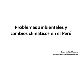 Problemas ambientales y 
cambios climáticos en el Perú 
Curso: Realidad Nacional 
Alumno: Marisol Bahamonde Puppi 
 