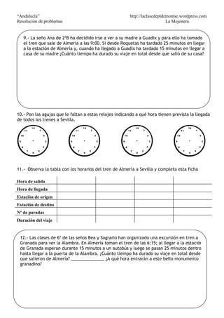 “Andalucía” http://laclasedeptdemontse.wordpress.com
Resolución de problemas La Mojonera
10.- Pon las agujas que le faltan a estos relojes indicando a qué hora tienen prevista la llegada
de todos los trenes a Sevilla.
11.- Observa la tabla con los horarios del tren de Almería a Sevilla y completa esta ficha
Hora de salida
Hora de llegada
Estación de origen
Estación de destino
Nº de paradas
Duración del viaje
9.- La seño Ana de 2ºB ha decidido irse a ver a su madre a Guadix y para ello ha tomado
el tren que sale de Almería a las 9:00. Si desde Roquetas ha tardado 25 minutos en llegar
a la estación de Almería y, cuando ha llegado a Guadix ha tardado 15 minutos en llegar a
casa de su madre ¿Cuánto tiempo ha durado su viaje en total desde que salió de su casa?
12.- Las clases de 6º de las seños Bea y Sagrario han organizado una excursión en tren a
Granada para ver la Alambra. En Almería toman el tren de las 6:15; al llegar a la estación
de Granada esperan durante 15 minutos a un autobús y luego se pasan 25 minutos dentro
hasta llegar a la puerta de la Alambra. ¿Cuánto tiempo ha durado su viaje en total desde
que salieron de Almería? ______________ ¿A qué hora entrarán a este bello monumento
granadino?
 