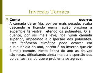 Inversão Térmica
 Como ocorre:
A camada de ar fria, por ser mais pesada, acaba
descendo e ficando numa região próxima a
superfície terrestre, retendo os poluentes. O ar
quente, por ser mais leve, fica numa camada
superior, impedindo a dispersão dos poluentes.
Este fenômeno climático pode ocorrer em
qualquer dia do ano, porém é no inverno que ele
é mais comum. Nesta época do ano as chuvas
são raras, dificultando ainda mais a dispersão dos
poluentes, sendo que o problema se agrava.
 