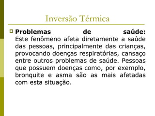 Inversão Térmica
 Problemas de saúde:
Este fenômeno afeta diretamente a saúde
das pessoas, principalmente das crianças,
provocando doenças respiratórias, cansaço
entre outros problemas de saúde. Pessoas
que possuem doenças como, por exemplo,
bronquite e asma são as mais afetadas
com esta situação.
 