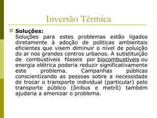 Inversão Térmica
 Soluções:
Soluções para estes problemas estão ligados
diretamente à adoção de politicas ambientais
eficientes que visem diminuir o nível de poluição
do ar nos grandes centros urbanos. A substituição
de combustíveis fósseis por biocombustíveis ou
energia elétrica poderia reduzir significativamente
este problema. Campanhas públicas
conscientizando as pessoas sobre a necessidade
de trocar o transporte individual (particular) pelo
transporte público (ônibus e metrô) também
ajudaria a amenizar o problema.
 
