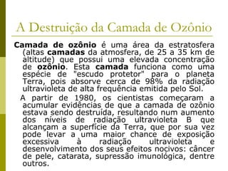 A Destruição da Camada de Ozônio
Camada de ozônio é uma área da estratosfera
(altas camadas da atmosfera, de 25 a 35 km de
altitude) que possui uma elevada concentração
de ozônio. Esta camada funciona como uma
espécie de "escudo protetor" para o planeta
Terra, pois absorve cerca de 98% da radiação
ultravioleta de alta frequência emitida pelo Sol.
A partir de 1980, os cientistas começaram a
acumular evidências de que a camada de ozônio
estava sendo destruída, resultando num aumento
dos níveis de radiação ultravioleta B que
alcançam a superfície da Terra, que por sua vez
pode levar a uma maior chance de exposição
excessiva à radiação ultravioleta e
desenvolvimento dos seus efeitos nocivos: câncer
de pele, catarata, supressão imunológica, dentre
outros.
 