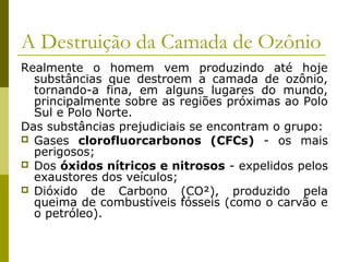 Realmente o homem vem produzindo até hoje
substâncias que destroem a camada de ozônio,
tornando-a fina, em alguns lugares do mundo,
principalmente sobre as regiões próximas ao Polo
Sul e Polo Norte.
Das substâncias prejudiciais se encontram o grupo:
 Gases clorofluorcarbonos (CFCs) - os mais
perigosos;
 Dos óxidos nítricos e nitrosos - expelidos pelos
exaustores dos veículos;
 Dióxido de Carbono (CO²), produzido pela
queima de combustíveis fósseis (como o carvão e
o petróleo).
A Destruição da Camada de Ozônio
 