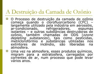 A Destruição da Camada de Ozônio
 O Processo de destruição da camada de ozônio
começa quando o clorofluorcarbono (CFC) –
largamente utilizado pela indústria em aerossóis,
ar-condicionado, refrigeradores, espumas
isolantes – e outras substâncias destruidoras de
ozônio, também chamadas de ODS (ozone
depleting substances), tais como pesticidas,
metilclorofórmio e substâncias utilizadas nos
extintores de incêndio, são liberadas na
atmosfera.
 Uma vez na atmosfera, esses produtos químicos,
migram para a estratosfera, carregados por
correntes de ar, num processo que pode levar
vários anos.
 
