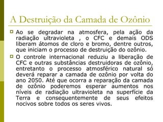 A Destruição da Camada de Ozônio
 Ao se degradar na atmosfera, pela ação da
radiação ultravioleta , o CFC e demais ODS
liberam átomos de cloro e bromo, dentre outros,
que iniciam o processo de destruição do ozônio.
 O controle internacional reduziu a liberação de
CFC e outras substâncias destruidoras de ozônio,
entretanto o processo atmosférico natural só
deverá reparar a camada de ozônio por volta do
ano 2050. Até que ocorra a reparação da camada
de ozônio poderemos esperar aumentos nos
níveis de radiação ultravioleta na superfície da
Terra e consequentemente de seus efeitos
nocivos sobre todos os seres vivos.
 