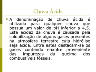 Chuva Ácida
 A denominação de chuva ácida é
utilizada para qualquer chuva que
possua um valor de pH inferior a 4,5.
Esta acidez da chuva é causada pela
solubilização de alguns gases presentes
na atmosfera terrestre cuja hidrólise
seja ácida. Entre estes destacam-se os
gases contendo enxofre proveniente
das impurezas da queima dos
combustíveis fósseis.
 