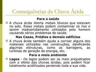 Consequências da Chuva Ácida
Para a saúde
 A chuva ácida liberta metais tóxicos que estavam
no solo. Esses metais podem contaminar os rios e
serem inadvertidamente utilizados pelo homem
causando sérios problemas de saúde.
Nas Casas, Prédios e demais edifícios
 A chuva ácida também ajuda a corroer alguns dos
materiais utilizados nas construções, danificando
algumas estruturas, como as barragens, as
turbinas de geração de energia, etc.
Para o meio ambiente
 Lagos - Os lagos podem ser os mais prejudicados
com o efeito das chuvas ácidas, pois podem ficar
totalmente acidificados perdendo toda a sua vida.
 
