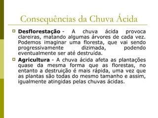 Consequências da Chuva Ácida
 Desflorestação - A chuva ácida provoca
clareiras, matando algumas árvores de cada vez.
Podemos imaginar uma floresta, que vai sendo
progressivamente dizimada, podendo
eventualmente ser até destruída.
 Agricultura - A chuva ácida afeta as plantações
quase da mesma forma que as florestas, no
entanto a destruição é mais rápida, uma vez que
as plantas são todas do mesmo tamanho e assim,
igualmente atingidas pelas chuvas ácidas.
 