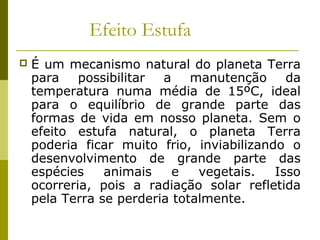 Efeito Estufa
 É um mecanismo natural do planeta Terra
para possibilitar a manutenção da
temperatura numa média de 15ºC, ideal
para o equilíbrio de grande parte das
formas de vida em nosso planeta. Sem o
efeito estufa natural, o planeta Terra
poderia ficar muito frio, inviabilizando o
desenvolvimento de grande parte das
espécies animais e vegetais. Isso
ocorreria, pois a radiação solar refletida
pela Terra se perderia totalmente.
 