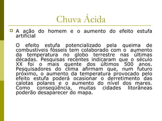 Chuva Ácida
 A ação do homem e o aumento do efeito estufa
artificial
O efeito estufa potencializado pela queima de
combustíveis fósseis tem colaborado com o aumento
da temperatura no globo terrestre nas últimas
décadas. Pesquisas recentes indicaram que o século
XX foi o mais quente dos últimos 500 anos.
Pesquisadores do clima afirmam que, num futuro
próximo, o aumento da temperatura provocado pelo
efeito estufa poderá ocasionar o derretimento das
calotas polares e o aumento do nível dos mares.
Como conseqüência, muitas cidades litorâneas
poderão desaparecer do mapa.
 