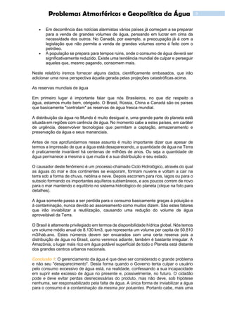 9Problemas Atmosféricos e Geopolítica da Água
 Em decorrência das notícias alarmistas vários países já começam a se preparar
para a venda de grandes volumes de água, pensando em lucrar em cima da
necessidade dos outros. No Canadá, por exemplo, a preocupação já é com a
legislação que não permite a venda de grandes volumes como é feito com o
petróleo.
 A população se prepara para tempos ruins, onde o consumo de água deverá ser
significativamente reduzido. Existe uma tendência mundial de culpar e perseguir
aqueles que, mesmo pagando, consomem mais.
Neste relatório iremos fornecer alguns dados, cientificamente embasados, que irão
adicionar uma nova perspectiva àquela gerada pelas projeções catastróficas acima.
As reservas mundiais de água
Em primeiro lugar é importante falar que nós Brasileiros, no que diz respeito a
água, estamos muito bem, obrigado. O Brasil, Rússia, China e Canadá são os países
que basicamente "controlam" as reservas de água fresca mundial.
A distribuição da água no Mundo é muito desigual e, uma grande parte do planeta está
situada em regiões com carência de água. No momento cabe a estes países, em caráter
de urgência, desenvolver tecnologias que permitam a captação, armazenamento e
preservação da água e seus mananciais.
Antes de nos aprofundarmos nesse assunto é muito importante dizer que apesar de
termos a impressão de que a água está desaparecendo, a quantidade de água na Terra
é praticamente invariável há centenas de milhões de anos. Ou seja a quantidade de
água permanece a mesma o que muda é a sua distribuição e seu estado.
O causador deste fenômeno é um processo chamado Ciclo Hidrológico, através do qual
as águas do mar e dos continentes se evaporam, formam nuvens e voltam a cair na
terra sob a forma de chuva, neblina e neve. Depois escorrem para rios, lagos ou para o
subsolo formando os importantes aquíferos subterrâneos, e aos poucos correm de novo
para o mar mantendo o equilíbrio no sistema hidrológico do planeta (clique na foto para
detalhes).
A água somente passa a ser perdida para o consumo basicamente graças à poluição e
à contaminação, nunca devido ao assoreamento como muitos dizem. São estes fatores
que irão inviabilizar a reutilização, causando uma redução do volume de água
aproveitável da Terra.
O Brasil é altamente privilegiado em termos de disponibilidade hídrica global. Nós temos
um volume médio anual de 8.130 km3, que representa um volume per capita de 50.810
m3/hab.ano. Estes números devem ser encarados com uma certa reserva pois a
distribuição de água no Brasil, como veremos adiante, também é bastante irregular. A
Amazônia, o lugar mais rico em água potável superficial de todo o Planeta está distante
dos grandes centros urbanos nacionais.
Conclusão 1: O gerenciamento da água é que deve ser considerado o grande problema
e não seu "desaparecimento". Desta forma quando o Governo tenta culpar o usuário
pelo consumo excessivo de água está, na realidade, confessando a sua incapacidade
em suprir este excesso de água no presente e, possivelmente, no futuro. O cidadão
pode e deve evitar perdas desnecessárias do produto, mas não deve, sob hipótese
nenhuma, ser responsabilizado pela falta de água. A única forma de inviabilizar a água
para o consumo é a contaminação da mesma por poluentes. Portanto cabe, mais uma
 
