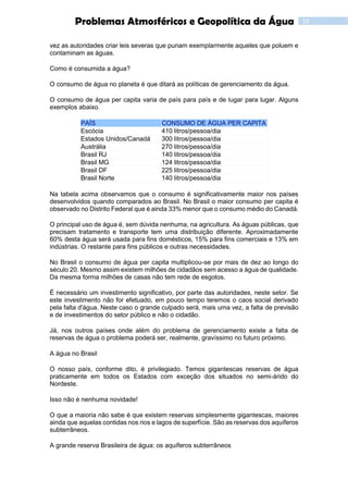 10Problemas Atmosféricos e Geopolítica da Água
vez as autoridades criar leis severas que punam exemplarmente aqueles que poluem e
contaminam as águas.
Como é consumida a água?
O consumo de água no planeta é que ditará as políticas de gerenciamento da água.
O consumo de água per capita varia de país para país e de lugar para lugar. Alguns
exemplos abaixo.
PAÍS CONSUMO DE ÁGUA PER CAPITA
Escócia 410 litros/pessoa/dia
Estados Unidos/Canadá 300 litros/pessoa/dia
Austrália 270 litros/pessoa/dia
Brasil RJ 140 litros/pessoa/dia
Brasil MG 124 litros/pessoa/dia
Brasil DF 225 litros/pessoa/dia
Brasil Norte 140 litros/pessoa/dia
Na tabela acima observamos que o consumo é significativamente maior nos países
desenvolvidos quando comparados ao Brasil. No Brasil o maior consumo per capita é
observado no Distrito Federal que é ainda 33% menor que o consumo médio do Canadá.
O principal uso de água é, sem dúvida nenhuma, na agricultura. As águas públicas, que
precisam tratamento e transporte tem uma distribuição diferente. Aproximadamente
60% desta água será usada para fins domésticos, 15% para fins comerciais e 13% em
indústrias. O restante para fins públicos e outras necessidades.
No Brasil o consumo de água per capita multiplicou-se por mais de dez ao longo do
século 20. Mesmo assim existem milhões de cidadãos sem acesso a água de qualidade.
Da mesma forma milhões de casas não tem rede de esgotos.
É necessário um investimento significativo, por parte das autoridades, neste setor. Se
este investimento não for efetuado, em pouco tempo teremos o caos social derivado
pela falta d'água. Neste caso o grande culpado será, mais uma vez, a falta de previsão
e de investimentos do setor público e não o cidadão.
Já, nos outros países onde além do problema de gerenciamento existe a falta de
reservas de água o problema poderá ser, realmente, gravíssimo no futuro próximo.
A água no Brasil
O nosso país, conforme dito, é privilegiado. Temos gigantescas reservas de água
praticamente em todos os Estados com exceção dos situados no semi-árido do
Nordeste.
Isso não é nenhuma novidade!
O que a maioria não sabe é que existem reservas simplesmente gigantescas, maiores
ainda que aquelas contidas nos rios e lagos de superfície. São as reservas dos aquíferos
subterrâneos.
A grande reserva Brasileira de água: os aquíferos subterrâneos
 