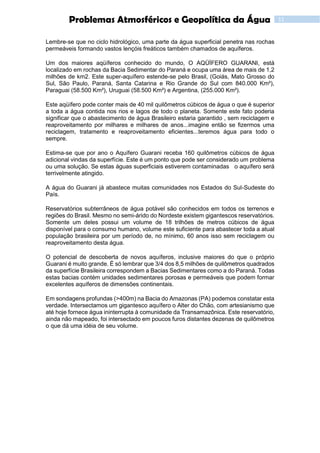 11Problemas Atmosféricos e Geopolítica da Água
Lembre-se que no ciclo hidrológico, uma parte da água superficial penetra nas rochas
permeáveis formando vastos lençóis freáticos também chamados de aquíferos.
Um dos maiores aqüíferos conhecido do mundo, O AQÜÍFERO GUARANI, está
localizado em rochas da Bacia Sedimentar do Paraná e ocupa uma área de mais de 1,2
milhões de km2. Este super-aquífero estende-se pelo Brasil, (Goiás, Mato Grosso do
Sul, São Paulo, Paraná, Santa Catarina e Rio Grande do Sul com 840.000 Km²),
Paraguai (58.500 Km²), Uruguai (58.500 Km²) e Argentina, (255.000 Km²).
Este aqüífero pode conter mais de 40 mil quilômetros cúbicos de água o que é superior
a toda a água contida nos rios e lagos de todo o planeta. Somente este fato poderia
significar que o abastecimento de água Brasileiro estaria garantido , sem reciclagem e
reaproveitamento por milhares e milhares de anos...imagine então se fizermos uma
reciclagem, tratamento e reaproveitamento eficientes...teremos água para todo o
sempre.
Estima-se que por ano o Aquífero Guarani receba 160 quilômetros cúbicos de água
adicional vindas da superfície. Este é um ponto que pode ser considerado um problema
ou uma solução. Se estas águas superficiais estiverem contaminadas o aquífero será
terrivelmente atingido.
A água do Guarani já abastece muitas comunidades nos Estados do Sul-Sudeste do
País.
Reservatórios subterrâneos de água potável são conhecidos em todos os terrenos e
regiões do Brasil. Mesmo no semi-árido do Nordeste existem gigantescos reservatórios.
Somente um deles possui um volume de 18 trilhões de metros cúbicos de água
disponível para o consumo humano, volume este suficiente para abastecer toda a atual
população brasileira por um período de, no mínimo, 60 anos isso sem reciclagem ou
reaproveitamento desta água.
O potencial de descoberta de novos aquíferos, inclusive maiores do que o próprio
Guarani é muito grande. É só lembrar que 3/4 dos 8,5 milhões de quilômetros quadrados
da superfície Brasileira correspondem a Bacias Sedimentares como a do Paraná. Todas
estas bacias contém unidades sedimentares porosas e permeáveis que podem formar
excelentes aquíferos de dimensões continentais.
Em sondagens profundas (>400m) na Bacia do Amazonas (PA) podemos constatar esta
verdade. Intersectamos um gigantesco aquífero o Alter do Chão, com artesianismo que
até hoje fornece água ininterrupta à comunidade da Transamazônica. Este reservatório,
ainda não mapeado, foi intersectado em poucos furos distantes dezenas de quilômetros
o que dá uma idéia de seu volume.
 
