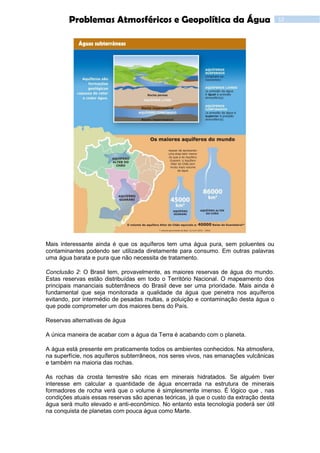 12Problemas Atmosféricos e Geopolítica da Água
Mais interessante ainda é que os aquíferos tem uma água pura, sem poluentes ou
contaminantes podendo ser utilizada diretamente para consumo. Em outras palavras
uma água barata e pura que não necessita de tratamento.
Conclusão 2: O Brasil tem, provavelmente, as maiores reservas de água do mundo.
Estas reservas estão distribuídas em todo o Território Nacional. O mapeamento dos
principais mananciais subterrâneos do Brasil deve ser uma prioridade. Mais ainda é
fundamental que seja monitorada a qualidade da água que penetra nos aquíferos
evitando, por intermédio de pesadas multas, a poluição e contaminação desta água o
que pode comprometer um dos maiores bens do País.
Reservas alternativas de água
A única maneira de acabar com a água da Terra é acabando com o planeta.
A água está presente em praticamente todos os ambientes conhecidos. Na atmosfera,
na superfície, nos aquíferos subterrâneos, nos seres vivos, nas emanações vulcânicas
e também na maioria das rochas.
As rochas da crosta terrestre são ricas em minerais hidratados. Se alguém tiver
interesse em calcular a quantidade de água encerrada na estrutura de minerais
formadores de rocha verá que o volume é simplesmente imenso. É lógico que , nas
condições atuais essas reservas são apenas teóricas, já que o custo da extração desta
água será muito elevado e anti-econômico. No entanto esta tecnologia poderá ser útil
na conquista de planetas com pouca água como Marte.
 
