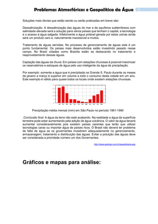 13Problemas Atmosféricos e Geopolítica da Água
Soluções mais óbvias que estão sendo ou serão praticadas em breve são:
Dessalinização: A dessalinização das águas do mar e de aquíferos subterrâneos com
salinidade elevada será a solução para vários países que tenham o capital, a tecnologia
e o acesso à água salgada. Infelizmente a água potável gerada por estas usinas ainda
será um produto caro e, naturalmente inacessível a muitos.
Tratamento de águas servidas: No processo de gerenciamento de águas este é um
ponto fundamental. Os países mais desenvolvidos estão investindo pesado nesse
campo. No Brasil cidades como Brasília estão se destacando no tratamento e
reaproveitamento dessas águas.
Captação das águas da chuva: Em países com estações chuvosas é possível maximizar
os reservatórios e estoques de água pelo uso inteligente da água de precipitação.
Por exemplo: somente a água que é precipitada na Grande S. Paulo durante os meses
de janeiro a março é superior em volume a todo o consumo desta cidade em um ano.
Este exemplo é válido para quase todos os locais onde existem estações chuvosas.
Precipitação média mensal (mm) em São Paulo no período 1961-1990
Conclusão final: A água da terra não está acabando. Na realidade a água da superfície
terrestre pode estar aumentando pela adição de água vulcânica. O valor da água deverá
aumentar consideravelmente pois existem países carentes que terão que utilizar
tecnologias caras ou importar água de países ricos. O Brasil não deverá ter problema
de falta de água se os governantes investirem adequadamente no gerenciamento,
armazenagem, tratamento e distribuição das águas. Evitar a poluição das águas deve
ser considerada a prioridade número um dos Governantes.
http://www.geologo.com.br/aguahisteria.asp
Gráficos e mapas para análise:
 