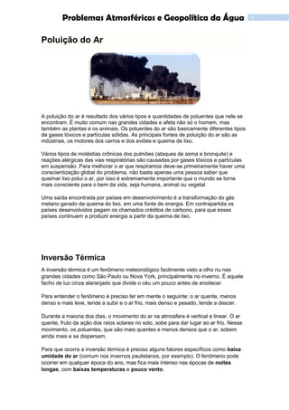 1Problemas Atmosféricos e Geopolítica da Água
Poluição do Ar
A poluição do ar é resultado dos vários tipos e quantidades de poluentes que nele se
encontram. É muito comum nas grandes cidades e afeta não só o homem, mas
também as plantas e os animais. Os poluentes do ar são basicamente diferentes tipos
de gases tóxicos e partículas sólidas. As principais fontes de poluição do ar são as
indústrias, os motores dos carros e dos aviões e queima de lixo.
Vários tipos de moléstias crônicas dos pulmões (ataques de asma e bronquite) e
reações alérgicas das vias respiratórias são causadas por gases tóxicos e partículas
em suspensão. Para melhorar o ar que respiramos deve-se primeiramente haver uma
conscientização global do problema, não basta apenas uma pessoa saber que
queimar lixo polui o ar, por isso é extremamente importante que o mundo se torne
mais consciente para o bem da vida, seja humana, animal ou vegetal.
Uma saída encontrada por países em desenvolvimento é a transformação do gás
metano gerado da queima do lixo, em uma fonte de energia. Em contrapartida os
países desenvolvidos pagam os chamados créditos de carbono, para que esses
países continuem a produzir energia a partir da queima de lixo.
Inversão Térmica
A inversão térmica é um fenômeno meteorológico facilmente visto a olho nu nas
grandes cidades como São Paulo ou Nova York, principalmente no inverno. É aquele
facho de luz cinza alaranjado que divide o céu um pouco antes de anoitecer.
Para entender o fenômeno é preciso ter em mente o seguinte: o ar quente, menos
denso e mais leve, tende a subir e o ar frio, mais denso e pesado, tende a descer.
Durante a maioria dos dias, o movimento do ar na atmosfera é vertical e linear. O ar
quente, fruto da ação dos raios solares no solo, sobe para dar lugar ao ar frio. Nesse
movimento, os poluentes, que são mais quentes e menos densos que o ar, sobem
ainda mais e se dispersam.
Para que ocorra a inversão térmica é preciso alguns fatores específicos como baixa
umidade do ar (comum nos invernos paulistanos, por exemplo). O fenômeno pode
ocorrer em qualquer época do ano, mas fica mais intenso nas épocas de noites
longas, com baixas temperaturas e pouco vento.
 