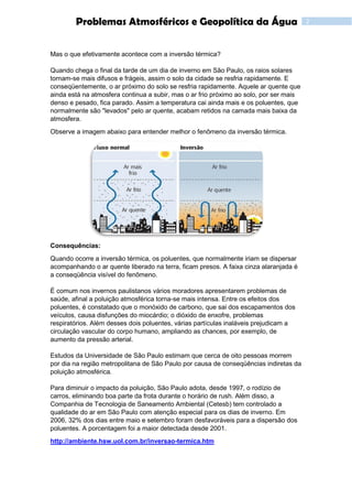 2Problemas Atmosféricos e Geopolítica da Água
Mas o que efetivamente acontece com a inversão térmica?
Quando chega o final da tarde de um dia de inverno em São Paulo, os raios solares
tornam-se mais difusos e frágeis, assim o solo da cidade se resfria rapidamente. E
conseqüentemente, o ar próximo do solo se resfria rapidamente. Aquele ar quente que
ainda está na atmosfera continua a subir, mas o ar frio próximo ao solo, por ser mais
denso e pesado, fica parado. Assim a temperatura cai ainda mais e os poluentes, que
normalmente são "levados" pelo ar quente, acabam retidos na camada mais baixa da
atmosfera.
Observe a imagem abaixo para entender melhor o fenômeno da inversão térmica.
Consequências:
Quando ocorre a inversão térmica, os poluentes, que normalmente iriam se dispersar
acompanhando o ar quente liberado na terra, ficam presos. A faixa cinza alaranjada é
a conseqüência visível do fenômeno.
É comum nos invernos paulistanos vários moradores apresentarem problemas de
saúde, afinal a poluição atmosférica torna-se mais intensa. Entre os efeitos dos
poluentes, é constatado que o monóxido de carbono, que sai dos escapamentos dos
veículos, causa disfunções do miocárdio; o dióxido de enxofre, problemas
respiratórios. Além desses dois poluentes, várias partículas inaláveis prejudicam a
circulação vascular do corpo humano, ampliando as chances, por exemplo, de
aumento da pressão arterial.
Estudos da Universidade de São Paulo estimam que cerca de oito pessoas morrem
por dia na região metropolitana de São Paulo por causa de conseqüências indiretas da
poluição atmosférica.
Para diminuir o impacto da poluição, São Paulo adota, desde 1997, o rodízio de
carros, eliminando boa parte da frota durante o horário de rush. Além disso, a
Companhia de Tecnologia de Saneamento Ambiental (Cetesb) tem controlado a
qualidade do ar em São Paulo com atenção especial para os dias de inverno. Em
2006, 32% dos dias entre maio e setembro foram desfavoráveis para a dispersão dos
poluentes. A porcentagem foi a maior detectada desde 2001.
http://ambiente.hsw.uol.com.br/inversao-termica.htm
 