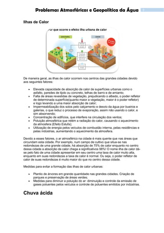 3Problemas Atmosféricos e Geopolítica da Água
Ilhas de Calor
De maneira geral, as ilhas de calor ocorrem nos centros das grandes cidades devido
aos seguintes fatores:
 Elevada capacidade de absorção de calor de superfícies urbanas como o
asfalto, paredes de tijolo ou concreto, telhas de barro e de amianto;
 Falta de áreas revestidas de vegetação, prejudicando o albedo, o poder refletor
de determinada superfície(quanto maior a vegetação, maior é o poder refletor)
e logo levando a uma maior absorção de calor;
 Impermeabilização dos solos pelo calçamento e desvio da água por bueiros e
galerias, o que reduz o processo de evaporação, assim não usando o calor, e
sim absorvendo;
 Concentração de edifícios, que interfere na circulação dos ventos;
 Poluição atmosférica que retém a radiação do calor, causando o aquecimento
da atmosfera (Efeito Estufa);
 Utilização de energia pelos veículos de combustão interna, pelas residências e
pelas indústrias, aumentando o aquecimento da atmosfera.
Devido a esses fatores, o ar atmosférico na cidade é mais quente que nas áreas que
circundam esta cidade. Por exemplo, num campo de cultivo que situa-se nas
redondezas de uma grande cidade, há absorção de 75% de calor enquanto no centro
dessa cidade a absorção de calor chega a significativos 98%! O nome ilha de calor dá-
se pelo fato de uma cidade apresentar em seu centro uma taxa de calor muito alta,
enquanto em suas redondezas a taxa de calor é normal. Ou seja, o poder refletor de
calor de suas redondezas é muito maior do que no centro dessa cidade.
Medidas para evitar a formação das ilhas de calor urbanas:
 Plantio de árvores em grande quantidade nas grandes cidades. Criação de
parques e preservação de áreas verdes;
 Medidas para diminuir a poluição do ar: diminuição e controle da emissão de
gases poluentes pelos veículos e controle de poluentes emitidos por indústrias.
Chuva ácida
 