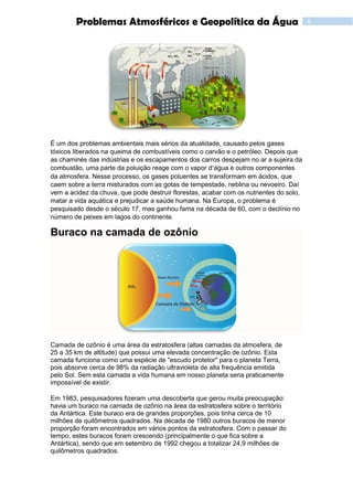 4Problemas Atmosféricos e Geopolítica da Água
É um dos problemas ambientais mais sérios da atualidade, causado pelos gases
tóxicos liberados na queima de combustíveis como o carvão e o petróleo. Depois que
as chaminés das indústrias e os escapamentos dos carros despejam no ar a sujeira da
combustão, uma parte da poluição reage com o vapor d’água e outros componentes
da atmosfera. Nesse processo, os gases poluentes se transformam em ácidos, que
caem sobre a terra misturados com as gotas de tempestade, neblina ou nevoeiro. Daí
vem a acidez da chuva, que pode destruir florestas, acabar com os nutrientes do solo,
matar a vida aquática e prejudicar a saúde humana. Na Europa, o problema é
pesquisado desde o século 17, mas ganhou fama na década de 60, com o declínio no
número de peixes em lagos do continente.
Buraco na camada de ozônio
Camada de ozônio é uma área da estratosfera (altas camadas da atmosfera, de
25 a 35 km de altitude) que possui uma elevada concentração de ozônio. Esta
camada funciona como uma espécie de "escudo protetor" para o planeta Terra,
pois absorve cerca de 98% da radiação ultravioleta de alta frequência emitida
pelo Sol. Sem esta camada a vida humana em nosso planeta seria praticamente
impossível de existir.
Em 1983, pesquisadores fizeram uma descoberta que gerou muita preocupação:
havia um buraco na camada de ozônio na área da estratosfera sobre o território
da Antártica. Este buraco era de grandes proporções, pois tinha cerca de 10
milhões de quilômetros quadrados. Na década de 1980 outros buracos de menor
proporção foram encontrados em vários pontos da estratosfera. Com o passar do
tempo, estes buracos foram crescendo (principalmente o que fica sobre a
Antártica), sendo que em setembro de 1992 chegou a totalizar 24,9 milhões de
quilômetros quadrados.
 