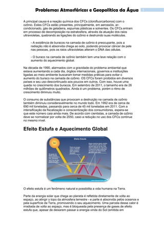 5Problemas Atmosféricos e Geopolítica da Água
A principal causa é a reação química dos CFCs (clorofluorcarbonos) com o
ozônio. Estes CFCs estão presentes, principalmente, em aerossóis, ar-
condicionado, gás de geladeira, espumas plásticas e solventes. Os CFCs entram
em processo de decomposição na estratosfera, através da atuação dos raios
ultravioletas, quebrando as ligações do ozônio e destruindo suas moléculas.
- A existência de buracos na camada de ozônio é preocupante, pois a
radiação não é absorvida chega ao solo, podendo provocar câncer de pele
nas pessoas, pois os raios ultravioletas alteram o DNA das células.
- O buraco na camada de ozônio também tem uma leve relação com o
aumento do aquecimento global.
Na década de 1990, alarmados com a gravidade do problema ambiental que
estava aumentando a cada dia, órgãos internacionais, governos e instituições
ligadas ao meio ambiente buscaram tomar medidas práticas para evitar o
aumento do buraco na camada de ozônio. OS CFCs foram proibidos em diversos
países e seu uso descontinuado aos poucos em outros. Com isso, houve uma
queda no crescimento dos buracos. Em setembro de 2011, o tamanho era de 26
milhões de quilômetros quadrados. Ainda é um problema, porém o ritmo de
crescimento diminuiu muito.
O consumo de substâncias que provocam a destruição na camada de ozônio
também diminuiu consideravelmente no mundo todo. Em 1992 era de cerca de
690 mil toneladas, passando para cerca de 45 mil toneladas em 2011. Com a
intensificação da fiscalização e conscientização dos consumidores, espera-se
que este número caia ainda mais. De acordo com cientistas, a camada de ozônio
deve se normalizar por volta de 2050, caso a redução no uso dos CFCs continue
no mesmo nível.
Efeito Estufa e Aquecimento Global
O efeito estufa é um fenômeno natural e possibilita a vida humana na Terra.
Parte da energia solar que chega ao planeta é refletida diretamente de volta ao
espaço, ao atingir o topo da atmosfera terrestre - e parte é absorvida pelos oceanos e
pela superfície da Terra, promovendo o seu aquecimento. Uma parcela desse calor é
irradiada de volta ao espaço, mas é bloqueada pela presença de gases de efeito
estufa que, apesar de deixarem passar a energia vinda do Sol (emitida em
 