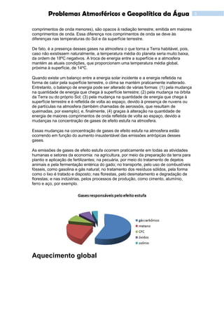 6Problemas Atmosféricos e Geopolítica da Água
comprimentos de onda menores), são opacos à radiação terrestre, emitida em maiores
comprimentos de onda. Essa diferença nos comprimentos de onda se deve às
diferenças nas temperaturas do Sol e da superfície terrestre.
De fato, é a presença desses gases na atmosfera o que torna a Terra habitável, pois,
caso não existissem naturalmente, a temperatura média do planeta seria muito baixa,
da ordem de 18ºC negativos. A troca de energia entre a superfície e a atmosfera
mantém as atuais condições, que proporcionam uma temperatura média global,
próxima à superfície, de 14ºC.
Quando existe um balanço entre a energia solar incidente e a energia refletida na
forma de calor pela superfície terrestre, o clima se mantém praticamente inalterado.
Entretanto, o balanço de energia pode ser alterado de várias formas: (1) pela mudança
na quantidade de energia que chega à superfície terrestre; (2) pela mudança na órbita
da Terra ou do próprio Sol; (3) pela mudança na quantidade de energia que chega à
superfície terrestre e é refletida de volta ao espaço, devido à presença de nuvens ou
de partículas na atmosfera (também chamadas de aerossóis, que resultam de
queimadas, por exemplo); e, finalmente, (4) graças à alteração na quantidade de
energia de maiores comprimentos de onda refletida de volta ao espaço, devido a
mudanças na concentração de gases de efeito estufa na atmosfera.
Essas mudanças na concentração de gases de efeito estufa na atmosfera estão
ocorrendo em função do aumento insustentável das emissões antrópicas desses
gases.
As emissões de gases de efeito estufa ocorrem praticamente em todas as atividades
humanas e setores da economia: na agricultura, por meio da preparação da terra para
plantio e aplicação de fertilizantes; na pecuária, por meio do tratamento de dejetos
animais e pela fermentação entérica do gado; no transporte, pelo uso de combustíveis
fósseis, como gasolina e gás natural; no tratamento dos resíduos sólidos, pela forma
como o lixo é tratado e disposto; nas florestas, pelo desmatamento e degradação de
florestas; e nas indústrias, pelos processos de produção, como cimento, alumínio,
ferro e aço, por exemplo.
Aquecimento global
 