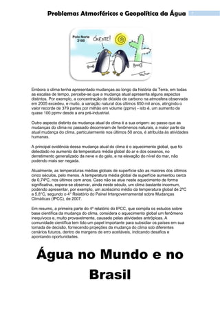 7Problemas Atmosféricos e Geopolítica da Água
Embora o clima tenha apresentado mudanças ao longo da história da Terra, em todas
as escalas de tempo, percebe-se que a mudança atual apresenta alguns aspectos
distintos. Por exemplo, a concentração de dióxido de carbono na atmosfera observada
em 2005 excedeu, e muito, a variação natural dos últimos 650 mil anos, atingindo o
valor recorde de 379 partes por milhão em volume (ppmv) - isto é, um aumento de
quase 100 ppmv desde a era pré-industrial.
Outro aspecto distinto da mudança atual do clima é a sua origem: ao passo que as
mudanças do clima no passado decorreram de fenômenos naturais, a maior parte da
atual mudança do clima, particularmente nos últimos 50 anos, é atribuída às atividades
humanas.
A principal evidência dessa mudança atual do clima é o aquecimento global, que foi
detectado no aumento da temperatura média global do ar e dos oceanos, no
derretimento generalizado da neve e do gelo, e na elevação do nível do mar, não
podendo mais ser negada.
Atualmente, as temperaturas médias globais de superfície são as maiores dos últimos
cinco séculos, pelo menos. A temperatura média global de superfície aumentou cerca
de 0,74ºC, nos últimos cem anos. Caso não se atue neste aquecimento de forma
significativa, espera-se observar, ainda neste século, um clima bastante incomum,
podendo apresentar, por exemplo, um acréscimo médio da temperatura global de 2ºC
a 5,8°C, segundo o 4° Relatório do Painel Intergovernamental sobre Mudanças
Climáticas (IPCC), de 2007.
Em resumo, a primeira parte do 4º relatório do IPCC, que compila os estudos sobre
base científica da mudança do clima, considera o aquecimento global um fenômeno
inequívoco e, muito provavelmente, causado pelas atividades antrópicas. A
comunidade científica tem tido um papel importante para subsidiar os países em sua
tomada de decisão, fornecendo projeções da mudança do clima sob diferentes
cenários futuros, dentro de margens de erro aceitáveis, indicando desafios e
apontando oportunidades.
Água no Mundo e no
Brasil
 
