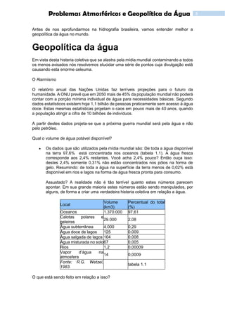 8Problemas Atmosféricos e Geopolítica da Água
Antes de nos aprofundarmos na hidrografia brasileira, vamos entender melhor a
geopolítica da água no mundo.
Geopolítica da água
Em vista desta histeria coletiva que se alastra pela mídia mundial contaminando a todos
os menos avisados nós resolvemos elucidar uma série de pontos cuja divulgação está
causando esta enorme celeuma.
O Alarmismo
O relatório anual das Nações Unidas faz terríveis projeções para o futuro da
humanidade. A ONU prevê que em 2050 mais de 45% da população mundial não poderá
contar com a porção mínima individual de água para necessidades básicas. Segundo
dados estatísticos existem hoje 1,1 bilhão de pessoas praticamente sem acesso à água
doce. Estas mesmas estatísticas projetam o caos em pouco mais de 40 anos, quando
a população atingir a cifra de 10 bilhões de indivíduos.
A partir destes dados projeta-se que a próxima guerra mundial será pela água e não
pelo petróleo.
Qual o volume de água potável disponível?
 Os dados que são utilizados pela mídia mundial são: De toda a água disponível
na terra 97,6% está concentrada nos oceanos (tabela 1.1). A água fresca
corresponde aos 2,4% restantes. Você acha 2,4% pouco? Então ouça isso:
destes 2,4% somente 0,31% não estão concentrados nos pólos na forma de
gelo. Resumindo: de toda a água na superfície da terra menos de 0,02% está
disponível em rios e lagos na forma de água fresca pronta para consumo.
Assustado? A realidade não é tão terrível quanto estes números parecem
apontar. Em sua grande maioria estes números estão sendo manipulados, por
alguns, de forma a criar uma verdadeira histeria coletiva em relação a água.
Local
Volume
(km3)
Percentual do total
(%)
Oceanos 1.370.000 97,61
Calotas polares e
geleiras
29.000 2,08
Água subterrânea 4.000 0,29
Água doce de lagos 125 0,009
Água salgada de lagos 104 0,008
Água misturada no solo67 0,005
Rios 1,2 0,00009
Vapor d’água na
atmosfera
14 0,0009
Fonte: R.G. Wetzel,
1983.
tabela 1.1
O que está sendo feito em relação a isso?
 