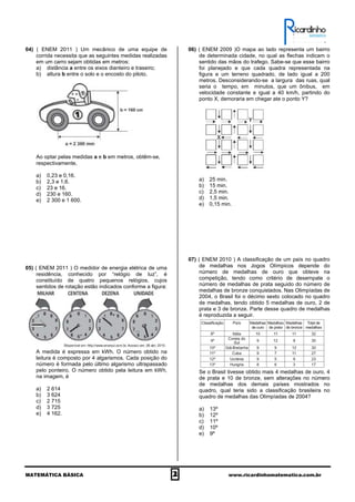 MATEMÁTICA BÁSICA 2 www.ricardinhomatematica.com.br
04) ( ENEM 2011 ) Um mecânico de uma equipe de
corrida necessita que as seguintes medidas realizadas
em um carro sejam obtidas em metros:
a) distância a entre os eixos dianteiro e traseiro;
b) altura b entre o solo e o encosto do piloto.
Ao optar pelas medidas a e b em metros, obtêm-se,
respectivamente,
a) 0,23 e 0,16.
b) 2,3 e 1,6.
c) 23 e 16.
d) 230 e 160.
e) 2 300 e 1 600.
05) ( ENEM 2011 ) O medidor de energia elétrica de uma
residência, conhecido por “relógio de luz”, é
constituído de quatro pequenos relógios, cujos
sentidos de rotação estão indicados conforme a figura:
A medida é expressa em kWh. O número obtido na
leitura é composto por 4 algarismos. Cada posição do
número é formada pelo último algarismo ultrapassado
pelo ponteiro. O número obtido pela leitura em kWh,
na imagem, é
a) 2 614
b) 3 624
c) 2 715
d) 3 725
e) 4 162.
06) ( ENEM 2009 )O mapa ao lado representa um bairro
de determinada cidade, no qual as flechas indicam o
sentido das mãos do trafego. Sabe-se que esse bairro
foi planejado e que cada quadra representada na
figura e um terreno quadrado, de lado igual a 200
metros. Desconsiderando-se a largura das ruas, qual
seria o tempo, em minutos, que um ônibus, em
velocidade constante e igual a 40 km/h, partindo do
ponto X, demoraria em chegar ate o ponto Y?
a) 25 min.
b) 15 min.
c) 2,5 min.
d) 1,5 min.
e) 0,15 min.
07) ( ENEM 2010 ) A classificação de um país no quadro
de medalhas nos Jogos Olímpicos depende do
número de medalhas de ouro que obteve na
competição, tendo como critério de desempate o
número de medalhas de prata seguido do número de
medalhas de bronze conquistados. Nas Olimpíadas de
2004, o Brasil foi o décimo sexto colocado no quadro
de medalhas, tendo obtido 5 medalhas de ouro, 2 de
prata e 3 de bronze. Parte desse quadro de medalhas
é reproduzida a seguir.
Se o Brasil tivesse obtido mais 4 medalhas de ouro, 4
de prata e 10 de bronze, sem alterações no número
de medalhas dos demais países mostrados no
quadro, qual teria sido a classificação brasileira no
quadro de medalhas das Olimpíadas de 2004?
a) 13º
b) 12º
c) 11º
d) 10º
e) 9º
 