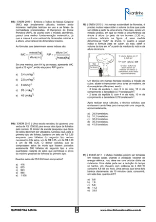 MATEMÁTICA BÁSICA 3 www.ricardinhomatematica.com.br
08) ( ENEM 2010 ) Embora o Índice de Massa Corporal
(IMC) seja amplamente utilizado, existem ainda
inúmeras restrições teóricas ao uso e as faixas de
normalidade preconizadas. O Recíproco do Índice
Ponderal (RIP), de acordo com o modelo alométrico,
possui uma melhor fundamentação matemática, já
que a massa é uma variável de dimensões cúbicas e
a altura, uma variável de dimensões lineares.
As fórmulas que determinam esses índices são:
( )
( )
( )
( )
2 3
massa kg altura cm
IMC RIP
altura m massa kg
= =
  
Se uma menina, com 64 kg de massa, apresenta IMC
igual a 25 kg/m
2
, então ela possui RIP igual a
a)
1
3
0,4 cm/kg
b)
1
3
2,5 cm/kg
c)
1
3
8 cm/kg
d)
1
3
20 cm/kg
e)
1
3
40 cm/kg
09) ( ENEM 2010 ) Uma escola recebeu do governo uma
verba de R$ 1000,00 para enviar dois tipos de folhetos
pelo correio. O diretor da escola pesquisou que tipos
de selos deveriam ser utilizados. Concluiu que, para o
primeiro tipo de folheto, bastava um selo de R$ 0,65
enquanto para folhetos do segundo tipo seriam
necessários três selos, um de R$ 0,65, um de R$ 0,60
e um de R$ 0,20. O diretor solicitou que se
comprassem selos de modo que fossem postados
exatamente 500 folhetos do segundo tipo e uma
quantidade restante de selos que permitisse o envio
do máximo possível de folhetos do primeiro tipo.
Quantos selos de R$ 0,65 foram comprados?
a) 476
b) 675
c) 923
d) 965
e) 1 538
10) ( ENEM 2010 ) No manejo sustentável de florestas, é
preciso muitas vezes obter o volume da tora que pode
ser obtida a partir de uma árvore. Para isso, existe um
método prático, em que se mede a circunferência da
árvore à altura do peito de um homem (1,30 m),
conforme indicado na figura. A essa medida
denomina-se "rodo" da árvore. O quadro a seguir
indica a fórmula para se cubar, ou seja, obter o
volume da tora em m
3
a partir da medida do rodo e da
altura da árvore.
Um técnico em manejo florestal recebeu a missão de
cubar, abater e transportar cinco toras de madeira, de
duas espécies diferentes, sendo
• 3 toras da espécie I, com 3 m de rodo, 12 m de
comprimento e densidade 0,77 toneladas/m
3
;
• 2 toras da espécie II, com 4 m de rodo, 10 m de
comprimento e densidade 0,78 toneladas/m
3
.
Após realizar seus cálculos, o técnico solicitou que
enviassem caminhões para transportar uma carga de,
aproximadamente,
a) 29,9 toneladas.
b) 31,1 toneladas.
c) 32,4 toneladas.
d) 35,3 toneladas.
e) 41,8 toneladas
11) ( ENEM 2011 ) Muitas medidas podem ser tomadas
em nossas casas visando à utilização racional de
energia elétrica. Isso deve ser uma atitude diária de
cidadania. Uma delas pode ser a redução do tempo
no banho. Um chuveiro com potência de 4 800 W
consome 4,8 kW por hora. Uma pessoa que toma dois
banhos diariamente, de 10 minutos cada, consumirá,
em sete dias, quantos kW?
a) 0,8
b) 1,6
c) 5,6
d) 11,2
e) 33,6
 