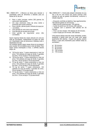 MATEMÁTICA BÁSICA 4 www.ricardinhomatematica.com.br
12) ( ENEM 2011 ) Observe as dicas para calcular a
quantidade certa de alimentos e bebidas para as
festas de fim de ano:
• Para o prato principal, estime 250 gramas de
carne para cada pessoa.
• Um copo americano cheio de arroz rende o
suficiente para quatro pessoas.
• Para a farofa, calcule quatro colheres de sopa por
convidado.
• Uma garrafa de vinho serve seis pessoas.
• Uma garrafa de cerveja serve duas.
• Uma garrafa de espumante serve três
convidados.
Quem organiza festas faz esses cálculos em cima do
total de convidados, independente do gosto de cada
um. Quantidade certa de alimentos e bebidas evita o
desperdício da ceia.
Um anfitrião decidiu seguir essas dicas ao se preparar
para receber 30 convidados para a ceia de Natal. Para
seguir essas orientações à risca, o anfitrião deverá
dispor de
a) 120 kg de carne, 7 copos americanos e meio de
arroz, 120 colheres de sopa de farofa, 5 garrafas
de vinho, 15 de cerveja e 10 de espumante.
b) 120 kg de carne, 7 copos americanos e meio de
arroz, 120 colheres de sopa de farofa, 5 garrafas
de vinho, 30 de cerveja e 10 de espumante.
c) 75 kg de carne, 7 copos americanos e meio de
arroz, 120 colheres de sopa de farofa, 5 garrafas
de vinho, 15 de cerveja e 10 de espumante.
d) 7,5 kg de carne, 7 copos americanos, 120
colheres de sopa de farofa, 5 garrafas de vinho,
30 de cerveja e 10 de espumante.
e) 7,5 kg de carne, 7 copos americanos e meio de
arroz, 120 colheres de sopa de farofa, 5 garrafas
de vinho, 15 de cerveja e 10 de espumante.
13) ( ENEM 2011 ) Você pode adaptar atividades do seu
dia a dia de uma forma que possa queimar mais
calorias do que as gastas normalmente, conforme a
relação seguinte:
– Enquanto você fala ao telefone, faça agachamentos:
100 calorias gastas em 20 minutos.
– Meia hora de supermercado: 100 calorias.
– Cuidar do jardim por 30 minutos: 200 calorias.
– Passear com o cachorro: 200 calorias em 30
minutos.
– Tirar o pó dos móveis: 150 calorias em 30 minutos.
– Lavar roupas por 30 minutos: 200 calorias.
Uma pessoa deseja executar essas atividades, porém,
ajustando o tempo para que, em cada uma, gaste
igualmente 200 calorias. A partir dos ajustes, quanto
tempo a mais será necessário para realizar todas as
atividades?
a) 50 minutos.
b) 60 minutos.
c) 80 minutos.
d) 120 minutos.
e) 170 minutos.
 