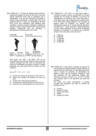 MATEMÁTICA BÁSICA 5 www.ricardinhomatematica.com.br
14) ( ENEM 2011 ) O Índice de Massa Corporal (IMC) é
largamente utilizado há cerca de 200 anos, mas esse
cálculo representa muito mais a corpulência que a
adiposidade, uma vez que indivíduos musculosos e
obesos podem apresentar o mesmo lMC. Uma nova
pesquisa aponta o Índice de Adiposidade Corporal
(IAC) como uma alternativa mais fidedigna para
quantificar a gordura corporal, utilizando a medida do
quadril e a altura. A figura mostra como calcular essas
medidas, sabendo-se que, em mulheres, a
adiposidade normal está entre 19% e 26%.
Uma jovem com IMC = 20 kg/m², 100 cm de
circunferência dos quadris e 60 kg de massa corpórea
resolveu averiguar seu IAC. Para se enquadrar aos
níveis de normalidade de gordura corporal, a atitude
adequada que essa jovem deve ter diante da nova
medida é
(Use 3 = 1,7 e 7.1 = 1,3)
a) reduzir seu excesso de gordura em cerca de 1%.
b) reduzir seu excesso de gordura em cerca de
27%.
c) manter seus níveis atuais de gordura.
d) aumentar seu nível de gordura em cerca de 1%.
e) aumentar seu nível de gordura em cerca de 27%
15) ( ENEM 2011 ) Em 2010, um caos aéreo afetou o
continente europeu, devido à quantidade de fumaça
expelida por um vulcão na Islândia, o que levou ao
cancelamento de inúmeros voos. Cinco dias após o
início desse caos, todo o espaço aéreo europeu acima
de 6 000 metros estava liberado, com exceção do
espaço aéreo da Finlândia. Lá, apenas voos
internacionais acima de 31 mil pés estavam liberados.
Considere que 1 metro equivale a aproximadamente
3,3 pés. Qual a diferença, em pés, entre as altitudes
liberadas na Finlândia e no restante do continente
europeu cinco dias após o início do caos?
a) 3 390 pés.
b) 9 390 pés.
c) 11 200 pés.
d) 19 800 pés.
e) 50 800 pés.
16) ( ENEM 2012 ) João decidiu contratar os serviços de
uma empresa por telefone através do SAC (Serviço de
Atendimento ao Consumidor). O atendente ditou para
João o número de protocolo de atendimento da
ligação e pediu que ele anotasse. Entretanto, João
não entendeu um dos algarismos ditados pelo
atendente e anotou o número 1 3__ 9 8 2 0 7, sendo
que o espaço vazio é o do algarismo que João não
entendeu.
De acordo com essas informações, a posição
ocupada pelo algarismo que falta no número de
protocolo é a de
a) centena.
b) dezena de milhar.
c) centena de milhar.
d) milhão.
e) centena de milhão.
 