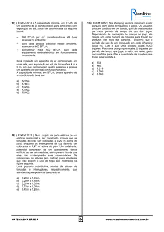 MATEMÁTICA BÁSICA 6 www.ricardinhomatematica.com.br
17) ( ENEM 2012 ) A capacidade mínima, em BTU/h, de
um aparelho de ar condicionado, para ambientes sem
exposição ao sol, pode ser determinada da seguinte
forma:
• 600 BTU/h por m
2
, considerando-se até duas
pessoas no ambiente;
• para cada pessoa adicional nesse ambiente,
acrescentar 600 BTU/h;
• acrescentar mais 600 BTU/h para cada
equipamento eletroeletrônico em funcionamento
no ambiente.
Será instalado um aparelho de ar condicionado em
uma sala, sem exposição ao sol, de dimensões 4 m x
5 m, em que permaneçam quatro pessoas e possua
um aparelho de televisão em funcionamento.
A capacidade mínima, em BTU/h, desse aparelho de
ar condicionado deve ser
a) 12.000.
b) 12.600.
c) 13.200.
d) 13.800.
e) 15.000.
18) ( ENEM 2012 ) Num projeto da parte elétrica de um
edifício residencial a ser construído, consta que as
tomadas deverão ser colocadas a 0,20 m acima do
piso, enquanto os interruptores de luz deverão ser
colocados a 1,47 m acima do piso. Um cadeirante,
potencial comprador de um apartamento desse
edifício, ao ver tais medidas, alerta para o fato de que
elas não contemplarão suas necessidades. Os
referenciais de alturas (em metros) para atividades
que não exigem o uso de força são mostrados na
figura seguinte.
Uma proposta substitutiva, relativa às alturas de
tomadas e interruptores, respectivamente, que
atenderá àquele potencial comprador é
a) 0,20 m e 1,45 m.
b) 0,20 m e 1,40 m.
c) 0,25 m e 1,35 m.
d) 0,25 m e 1,30 m.
e) 0,45 m e 1,20 m
19) ( ENEM 2012 ) Nos shopping centers costumam existir
parques com vários brinquedos e jogos. Os usuários
colocam créditos em um cartão, que são descontados
por cada período de tempo de uso dos jogos.
Dependendo da pontuação da criança no jogo, ela
recebe um certo número de tíquetes para trocar por
produtos nas lojas dos parques. Suponha que o
período de uso de um brinquedo em certo shopping
custa R$ 3,00 e que uma bicicleta custa 9.200
tíquetes. Para uma criança que recebe 20 tíquetes por
período de tempo que joga, o valor, em reais, gasto
com créditos para obter a quantidade de tíquetes para
trocar pela bicicleta é
a) 153
b) 460
c) 1.218
d) 1.380
e) 3.066
 