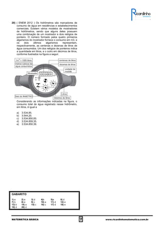 MATEMÁTICA BÁSICA 7 www.ricardinhomatematica.com.br
20) ( ENEM 2012 ) Os hidrômetros são marcadores de
consumo de água em residências e estabelecimentos
comerciais. Existem vários modelos de mostradores
de hidrômetros, sendo que alguns deles possuem
uma combinação de um mostrador e dois relógios de
ponteiro. O número formado pelos quatro primeiros
algarismos do mostrador fornece o consumo em m3, e
os dois últimos algarismos representam,
respectivamente, as centenas e dezenas de litros de
água consumidos. Um dos relógios de ponteiros indica
a quantidade em litros, e o outro em décimos de litros,
conforme ilustrados na figura a seguir.
Considerando as informações indicadas na figura, o
consumo total de água registrado nesse hidrômetro,
em litros, é igual a
a) 3.534,85.
b) 3.544,20.
c) 3.534.850,00.
d) 3.534.859,35.
e) 3.534.850,39.
GABARITO
1) e 2) e 3) d 4)b 5)a 6) d
7) b 8) e 9) c 10) a 11) d 12) e
13) b 14) a 15) c 16) c 17) d 18) e
19) d 20) d
 