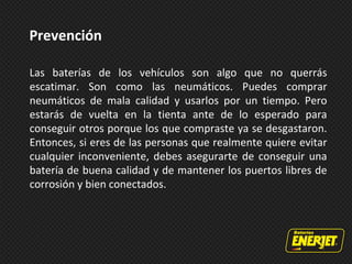 Las baterías de los vehículos son algo que no querrás
escatimar. Son como las neumáticos. Puedes comprar
neumáticos de mala calidad y usarlos por un tiempo. Pero
estarás de vuelta en la tienta ante de lo esperado para
conseguir otros porque los que compraste ya se desgastaron.
Entonces, si eres de las personas que realmente quiere evitar
cualquier inconveniente, debes asegurarte de conseguir una
batería de buena calidad y de mantener los puertos libres de
corrosión y bien conectados.
Prevención
 