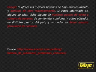 Enerjet te ofrece las mejores baterías de bajo mantenimiento
y baterías de libre mantenimiento. Si estás interesado en
alguna de ellas, visita alguno de nuestros puntos de venta y
compra de baterías de camioneta, camiones y autos ubicados
en distintos puntos del país, y no dudes en llenar nuestro
formulario de contacto.
Enlace: http://www.enerjet.com.pe/blog/
bateria_de_automovil_problemas_comunes/
 