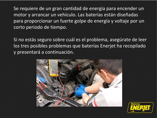 Se requiere de un gran cantidad de energía para encender un
motor y arrancar un vehículo. Las baterías están diseñadas
para proporcionar un fuerte golpe de energía y voltaje por un
corto periodo de tiempo.
Si no estás seguro sobre cuál es el problema, asegúrate de leer
los tres posibles problemas que baterías Enerjet ha recopilado
y presentará a continuación.
 