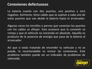 Conexiones defectuosas
La batería cuenta con dos puertos, uno positivo y otro
negativo. Asimismo, tiene cables que se sujetan a cada uno de
estos puertos que van desde la batería hasta el arrancador.
Algunas veces los tornillos o pernos que conectan los puertos
con los cables se aflojan. Esto ocasiona que la conexión se
rompa y que el vehículo no encienda en absoluto. Aquello es
producto de la ausencia de energía que pasa de la batería al
arrancador.
Así que si estás tratando de encender tu vehículo y no se
puede, lo recomendable es revisar las conexiones. Este
problema también puede ser un indicador de problemas de
solenoide.
 