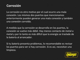 Corrosión
La corrosión es otro motivo por el cual ocurre una mala
conexión. Los mismos dos puertos que mencionamos
anteriormente pueden generar una mala conexión y también
una conexión corroída.
A medida que la corrosión se desarrolla en los puertos, la
conexión se vuelve más débil. Hay menos contacto de metal a
metal y por lo tanto es más difícil que la energía se traslade de
la batería al arrancador.
Si tu batería presenta problemas, lo recomendable es revisar
los puertos para ver si hay corrosión. Si es así, necesitan una
limpieza.
 